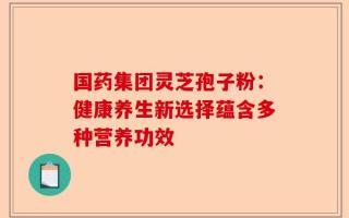 国药集团灵芝孢子粉：健康养生新选择蕴含多种营养功效