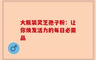 大瓶装灵芝孢子粉：让你焕发活力的每日必需品