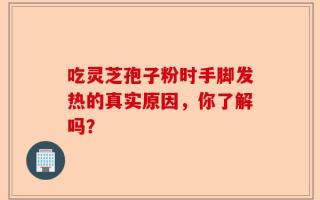 吃灵芝孢子粉时手脚发热的真实原因，你了解吗？