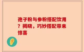 孢子粉与参粉搭配饮用？揭晓，巧妙搭配带来惊喜