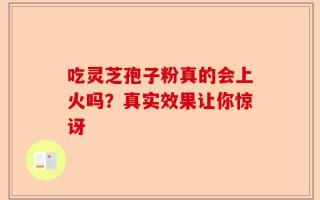 吃灵芝孢子粉真的会上火吗？真实效果让你惊讶