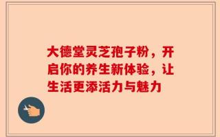大德堂灵芝孢子粉，开启你的养生新体验，让生活更添活力与魅力