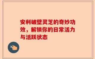安利破壁灵芝的奇妙功效，解锁你的日常活力与活跃状态