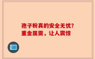 孢子粉真的安全无忧？重金属需，让人震惊