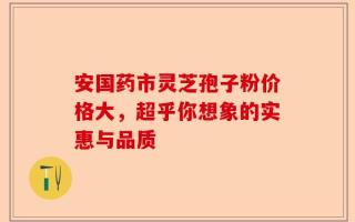 安国药市灵芝孢子粉价格大，超乎你想象的实惠与品质