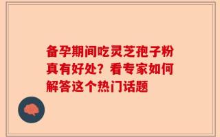 备孕期间吃灵芝孢子粉真有好处？看专家如何解答这个热门话题