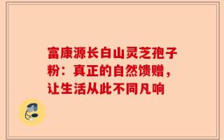 富康源长白山灵芝孢子粉：真正的自然馈赠，让生活从此不同凡响