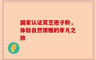 国家认证灵芝孢子粉，体验自然馈赠的非凡之旅