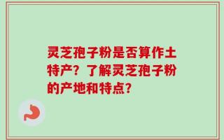 灵芝孢子粉是否算作土特产？了解灵芝孢子粉的产地和特点？