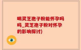 喝灵芝孢子粉能怀孕吗吗_灵芝孢子粉对怀孕的影响探讨)