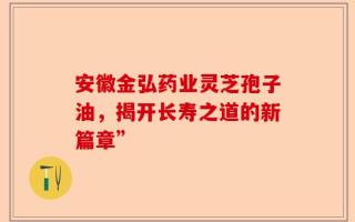 安徽金弘药业灵芝孢子油，揭开长寿之道的新篇章”