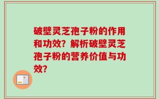 破壁灵芝孢子粉的作用和功效？解析破壁灵芝孢子粉的营养价值与功效？