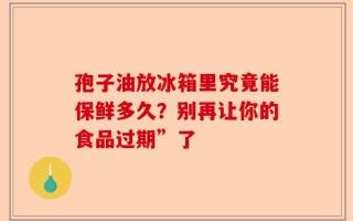 孢子油放冰箱里究竟能保鲜多久？别再让你的食品过期”了
