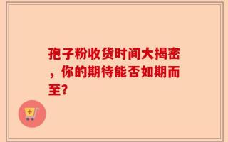 孢子粉收货时间大揭密，你的期待能否如期而至？