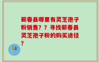 蕲春县哪里有灵芝孢子粉销售？？寻找蕲春县灵芝孢子粉的购买途径？