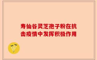 寿仙谷灵芝孢子粉在抗击疫情中发挥积极作用