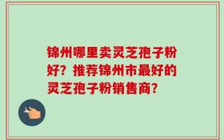 锦州哪里卖灵芝孢子粉好？推荐锦州市最好的灵芝孢子粉销售商？