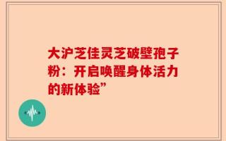 大沪芝佳灵芝破壁孢子粉：开启唤醒身体活力的新体验”