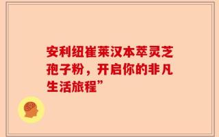 安利纽崔莱汉本萃灵芝孢子粉，开启你的非凡生活旅程”