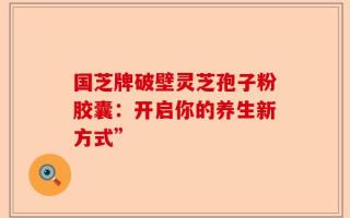 国芝牌破壁灵芝孢子粉胶囊：开启你的养生新方式”