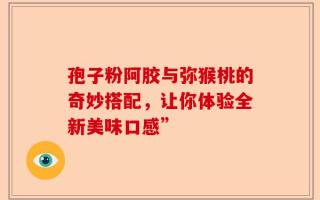 孢子粉阿胶与弥猴桃的奇妙搭配，让你体验全新美味口感”