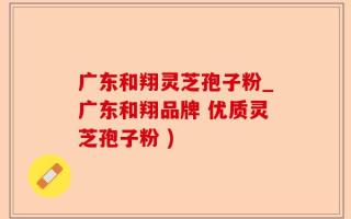 广东和翔灵芝孢子粉_广东和翔品牌 优质灵芝孢子粉 )