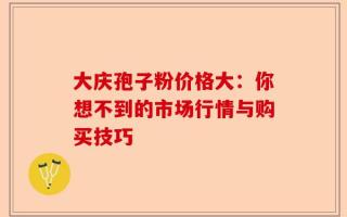 大庆孢子粉价格大：你想不到的市场行情与购买技巧