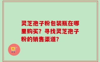 灵芝孢子粉包装瓶在哪里购买？寻找灵芝孢子粉的销售渠道？