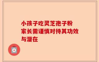 小孩子吃灵芝孢子粉 家长需谨慎对待其功效与潜在