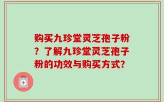 购买九珍堂灵芝孢子粉？了解九珍堂灵芝孢子粉的功效与购买方式？