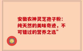 安徽农神灵芝孢子粉：纯天然的美味奇迹，不可错过的营养之选”