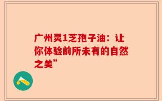 广州灵1芝孢子油：让你体验前所未有的自然之美”