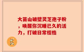 大苗山破壁灵芝孢子粉，唤醒你沉睡已久的活力，打破日常桎梏