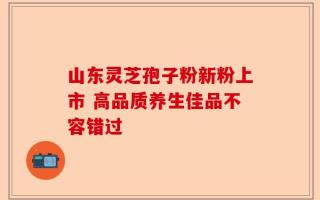 山东灵芝孢子粉新粉上市 高品质养生佳品不容错过