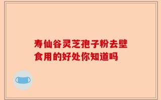 寿仙谷灵芝孢子粉去壁食用的好处你知道吗