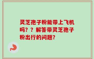 灵芝孢子粉能带上飞机吗？？解答带灵芝孢子粉出行的问题？