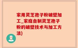家用灵芝孢子粉破壁加工_家庭自制灵芝孢子粉的破壁技术与加工方法)