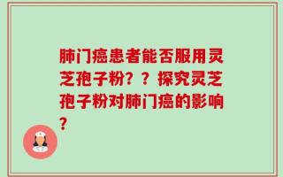 肺门癌患者能否服用灵芝孢子粉？？探究灵芝孢子粉对肺门癌的影响？