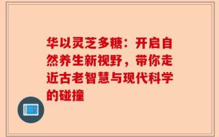 华以灵芝多糖：开启自然养生新视野，带你走近古老智慧与现代科学的碰撞
