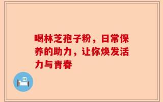 喝林芝孢子粉，日常保养的助力，让你焕发活力与青春