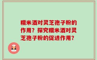 糯米酒对灵芝孢子粉的作用？探究糯米酒对灵芝孢子粉的促进作用？