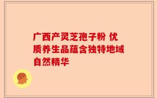 广西产灵芝孢子粉 优质养生品蕴含独特地域自然精华