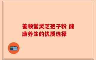 善顺堂灵芝孢子粉 健康养生的优质选择