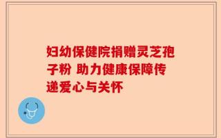 妇幼保健院捐赠灵芝孢子粉 助力健康保障传递爱心与关怀