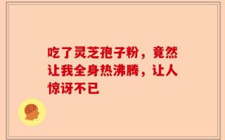 吃了灵芝孢子粉，竟然让我全身热沸腾，让人惊讶不已
