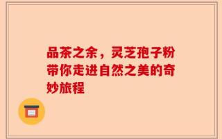 品茶之余，灵芝孢子粉带你走进自然之美的奇妙旅程