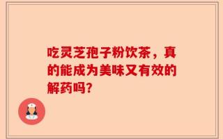 吃灵芝孢子粉饮茶，真的能成为美味又有效的解药吗？