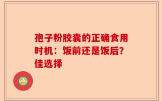 孢子粉胶囊的正确食用时机：饭前还是饭后？佳选择