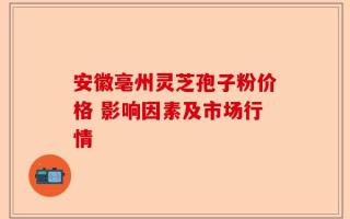 安徽亳州灵芝孢子粉价格 影响因素及市场行情