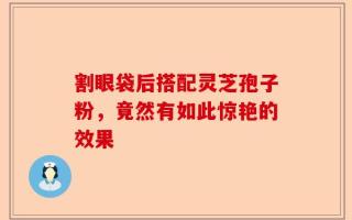 割眼袋后搭配灵芝孢子粉，竟然有如此惊艳的效果